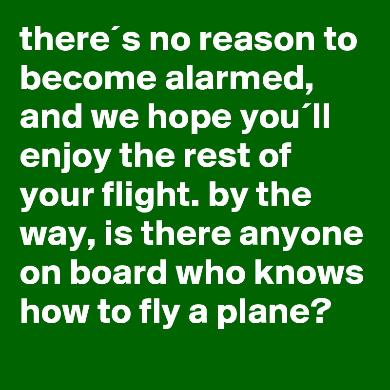 there´s no reason to become alarmed, and we hope you´ll enjoy the rest of your flight. by the way, is there anyone on board who knows how to fly a plane?