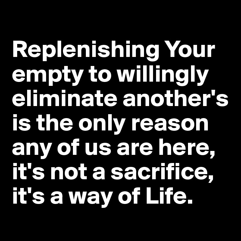
Replenishing Your empty to willingly eliminate another's is the only reason any of us are here, it's not a sacrifice, it's a way of Life.