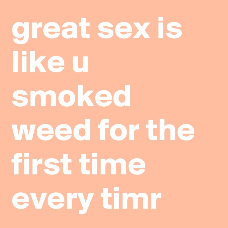 great sex is like u smoked weed for the first time every timr