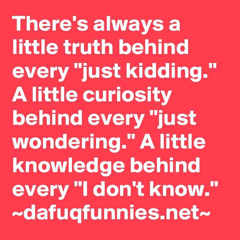 There's always a little truth behind every "just kidding." A little curiosity behind every "just wondering." A little knowledge behind every "I don't know." 
~dafuqfunnies.net~