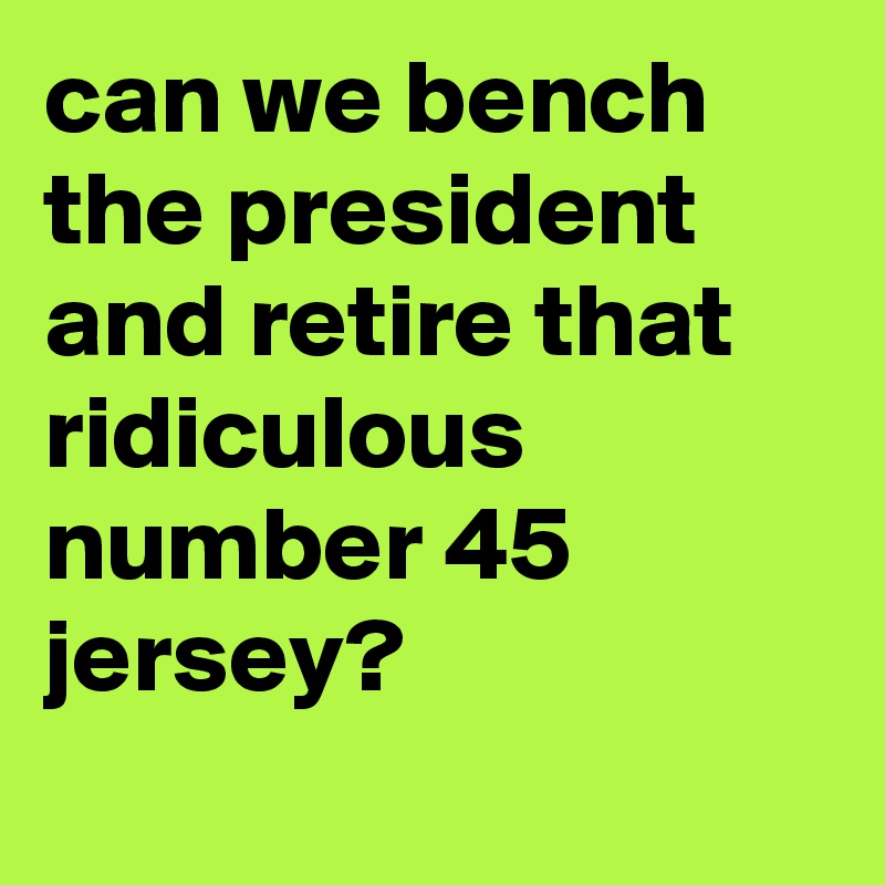 can we bench the president and retire that ridiculous number 45 jersey?
