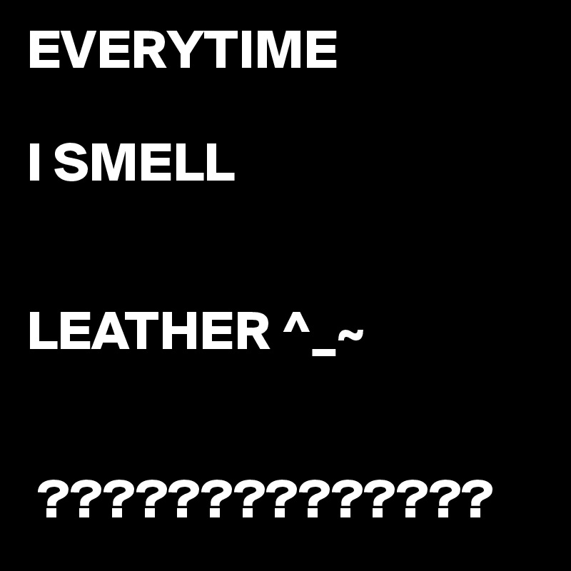 EVERYTIME

I SMELL 


LEATHER ^_~


 ?????????????? 