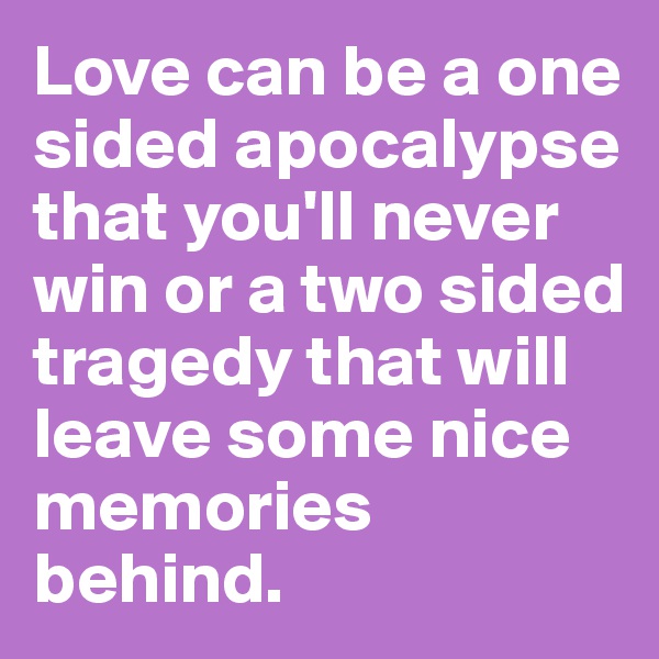 Love can be a one sided apocalypse that you'll never win or a two sided tragedy that will leave some nice memories behind.