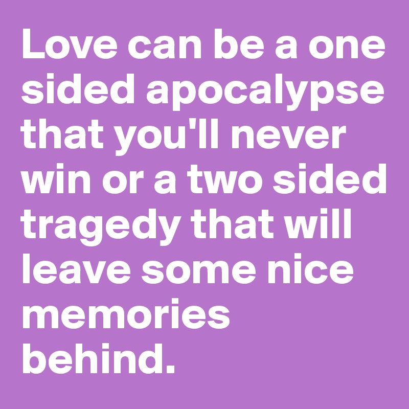 Love can be a one sided apocalypse that you'll never win or a two sided tragedy that will leave some nice memories behind.