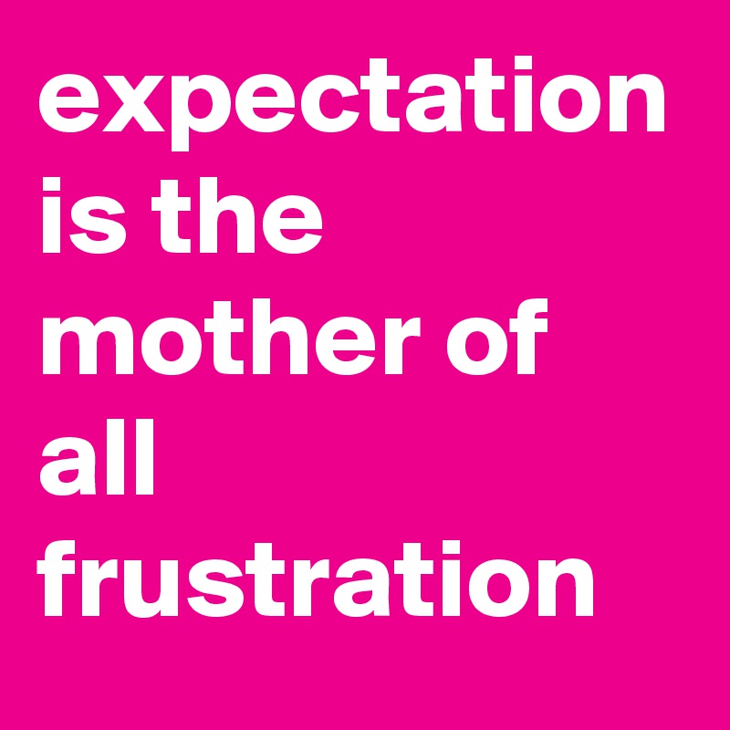 expectation is the mother of all frustration 