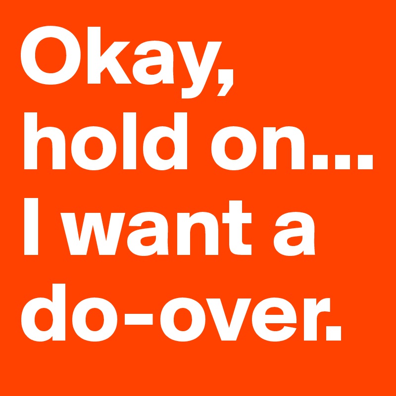 Okay, hold on... I want a do-over.