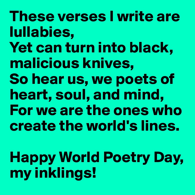 These verses I write are lullabies,
Yet can turn into black, malicious knives,
So hear us, we poets of heart, soul, and mind,
For we are the ones who create the world's lines. 

Happy World Poetry Day, my inklings!