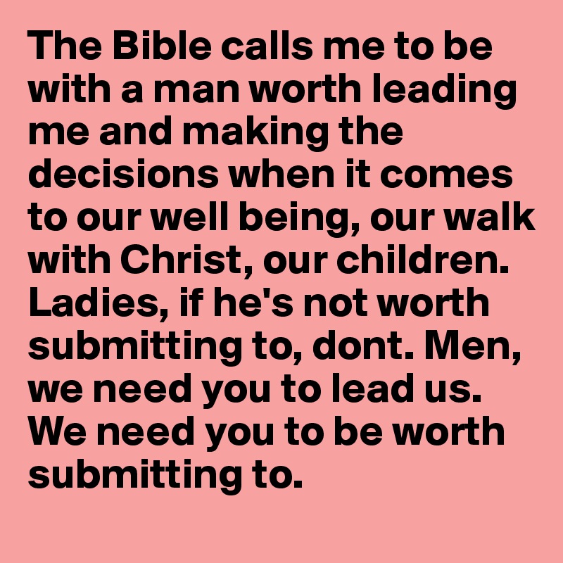 The Bible calls me to be with a man worth leading me and making the decisions when it comes to our well being, our walk with Christ, our children. Ladies, if he's not worth submitting to, dont. Men, we need you to lead us. We need you to be worth submitting to.