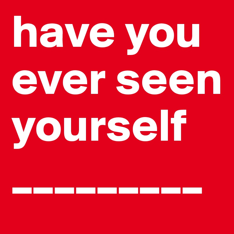 have you ever seen yourself
_________