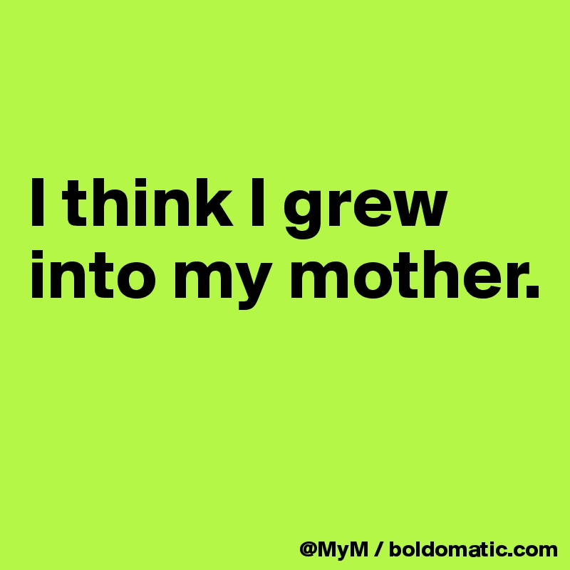 

I think I grew into my mother.

