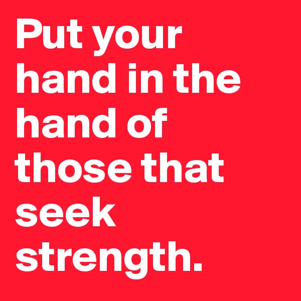 Put your hand in the hand of those that seek strength.