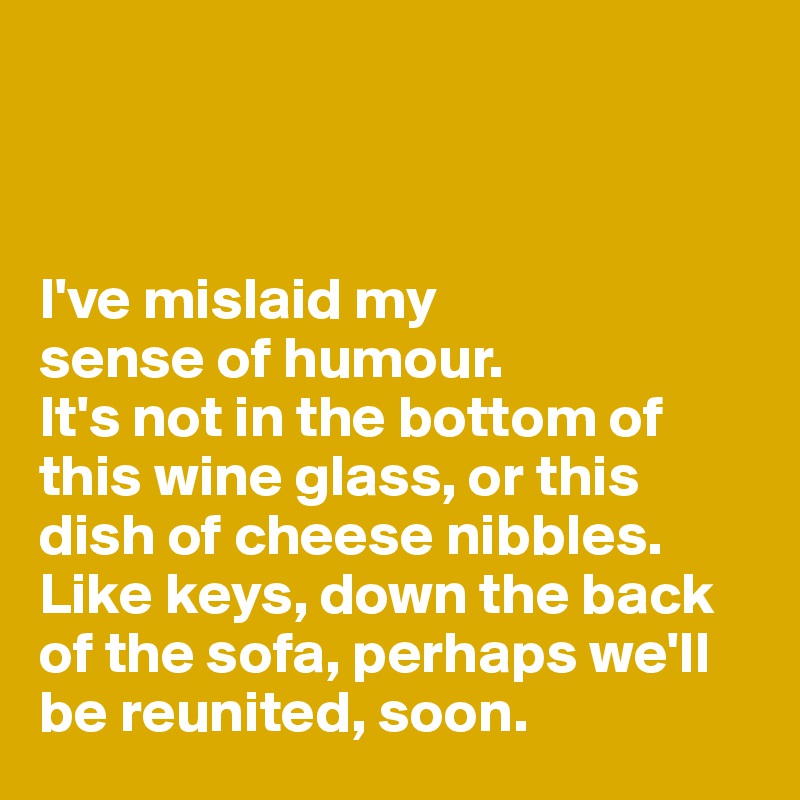 



I've mislaid my 
sense of humour. 
It's not in the bottom of this wine glass, or this dish of cheese nibbles. 
Like keys, down the back of the sofa, perhaps we'll be reunited, soon. 
