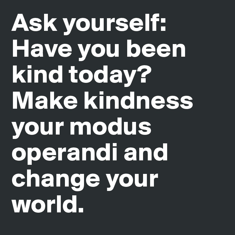 Ask yourself: Have you been kind today? Make kindness your modus operandi and change your world.