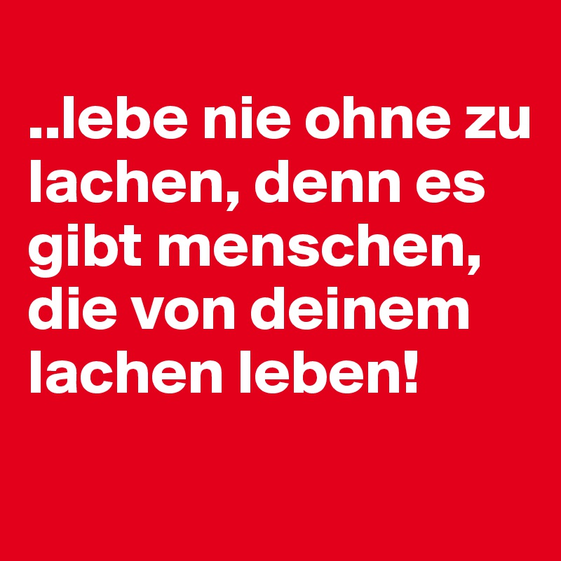 
..lebe nie ohne zu lachen, denn es gibt menschen, die von deinem lachen leben!
