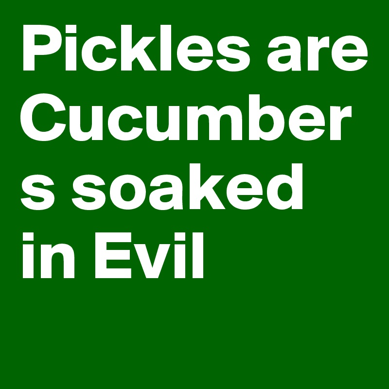 Pickles are Cucumbers soaked in Evil