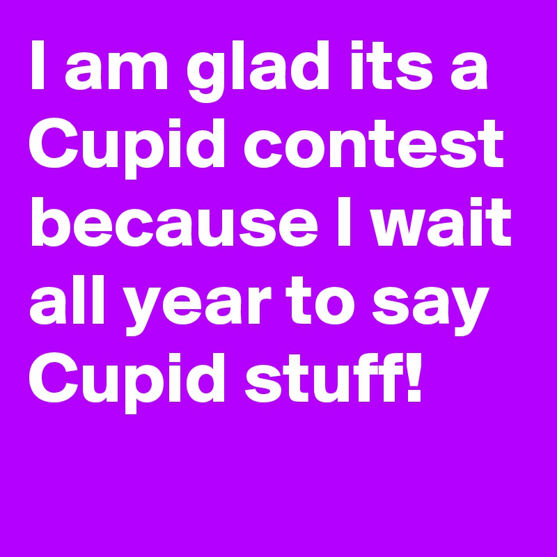 I am glad its a Cupid contest because I wait all year to say Cupid stuff!