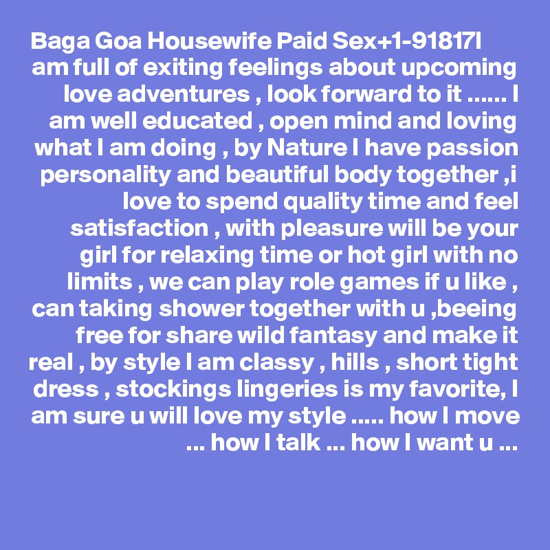 Baga Goa Housewife Paid Sex+1-91?81?7I am full of exiting feelings about upcoming love adventures , look forward to it ...... I am well educated , open mind and loving what I am doing , by Nature I have passion personality and beautiful body together ,i love to spend quality time and feel satisfaction , with pleasure will be your girl for relaxing time or hot girl with no limits , we can play role games if u like , can taking shower together with u ,beeing free for share wild fantasy and make it real , by style I am classy , hills , short tight dress , stockings lingeries is my favorite, I am sure u will love my style ..... how I move ... how I talk ... how I want u ...