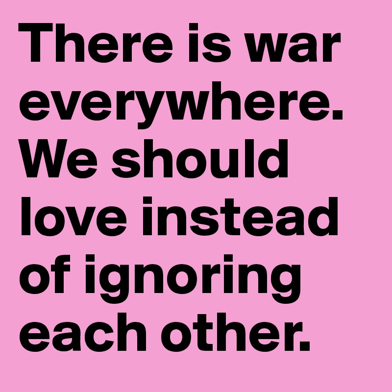 There is war everywhere. We should love instead of ignoring each other. 