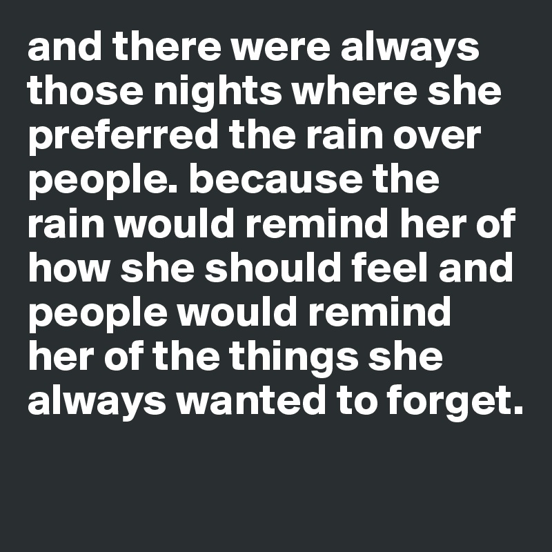 and there were always those nights where she preferred the rain over people. because the rain would remind her of how she should feel and people would remind her of the things she always wanted to forget.  

