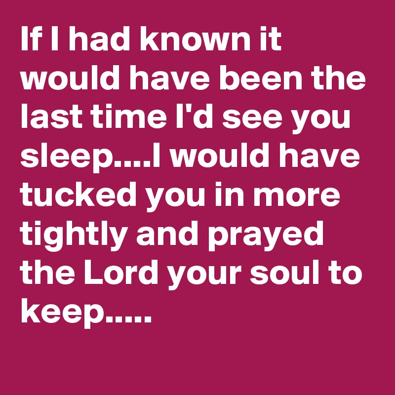 If I had known it would have been the last time I'd see you sleep....I would have tucked you in more tightly and prayed the Lord your soul to keep.....