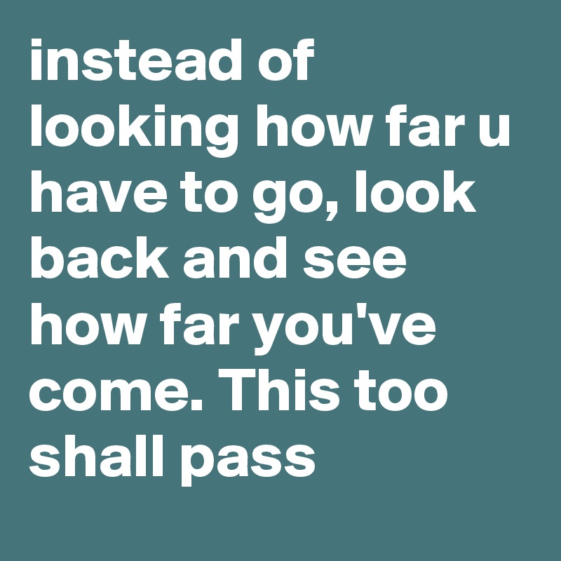 instead of looking how far u have to go, look back and see how far you've come. This too shall pass