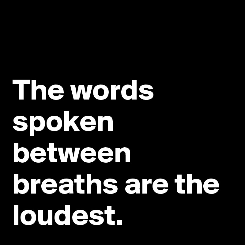 

The words spoken 
between breaths are the loudest.