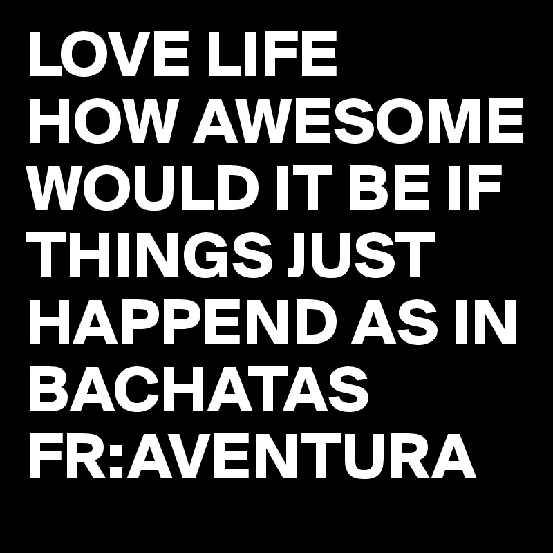 LOVE LIFE 
HOW AWESOME WOULD IT BE IF THINGS JUST HAPPEND AS IN BACHATAS
FR:AVENTURA