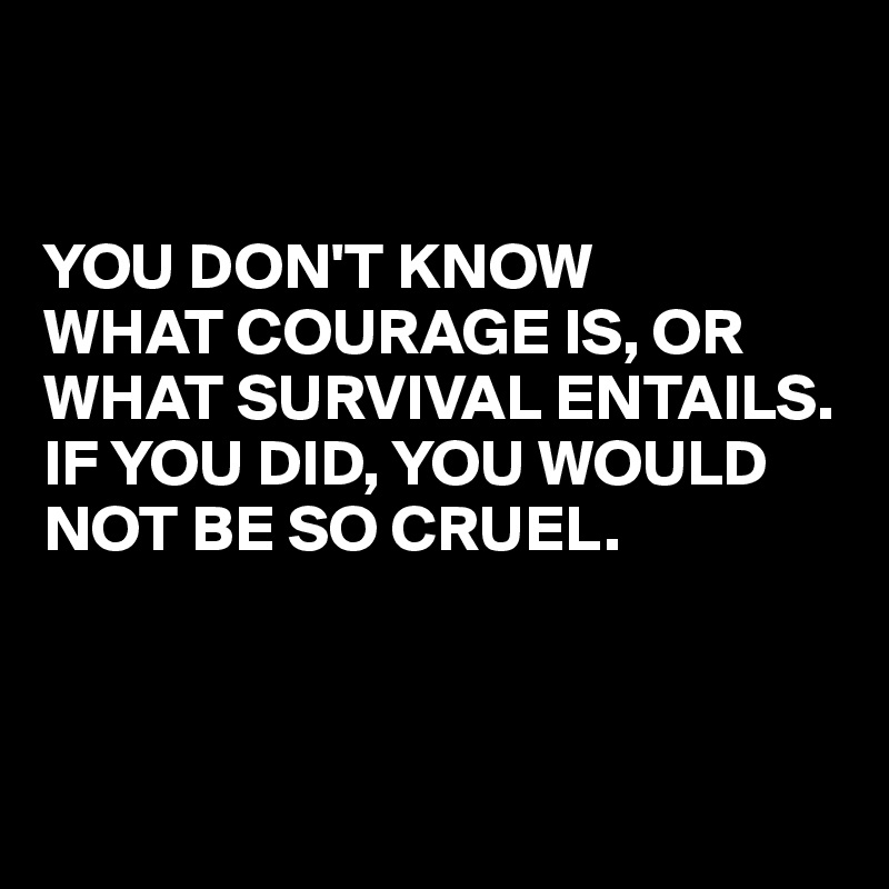 


YOU DON'T KNOW 
WHAT COURAGE IS, OR WHAT SURVIVAL ENTAILS. 
IF YOU DID, YOU WOULD NOT BE SO CRUEL.



