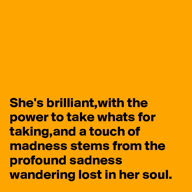 





She's brilliant,with the power to take whats for taking,and a touch of madness stems from the profound sadness wandering lost in her soul.