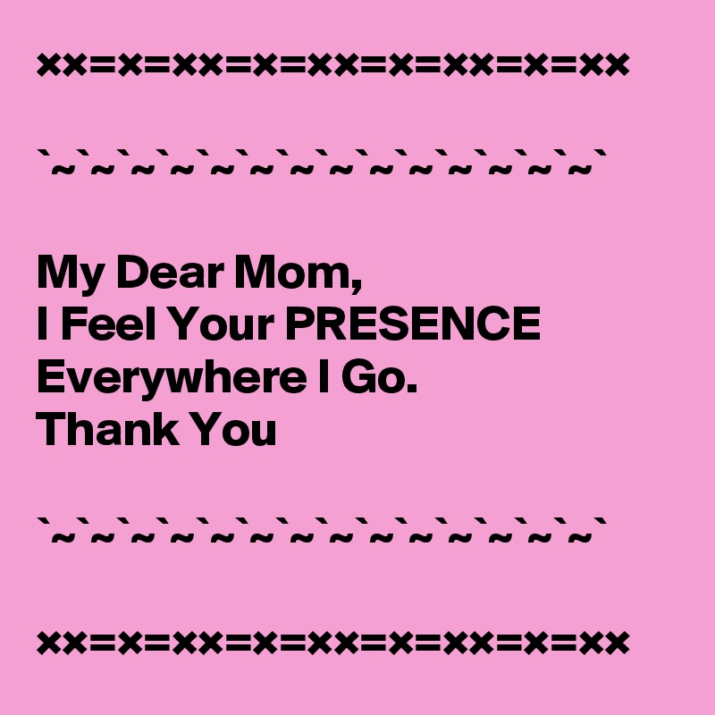 ××=×=××=×=××=×=××=×=××

`~`~`~`~`~`~`~`~`~`~`~`~`~`~`

My Dear Mom, 
I Feel Your PRESENCE Everywhere I Go.
Thank You

`~`~`~`~`~`~`~`~`~`~`~`~`~`~`                               

××=×=××=×=××=×=××=×=××