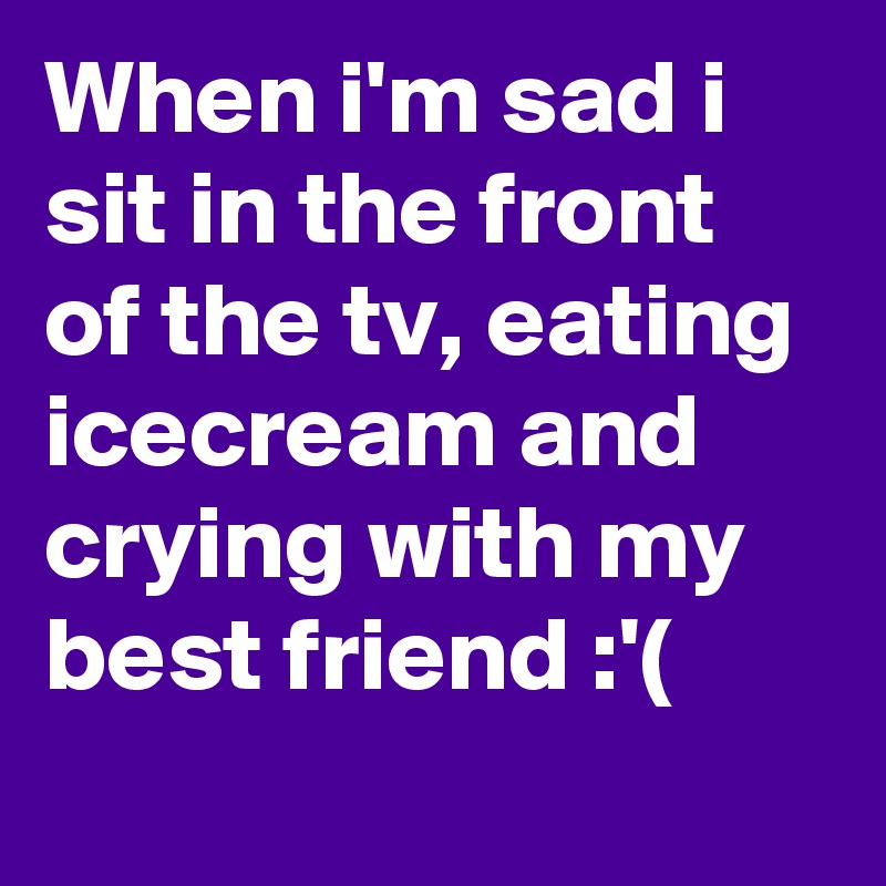 When i'm sad i sit in the front of the tv, eating icecream and crying with my best friend :'(