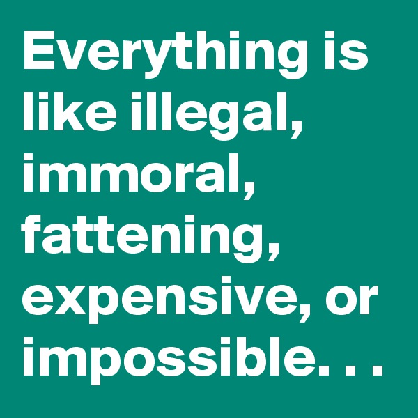 Everything is like illegal, immoral, fattening, expensive, or impossible. . .