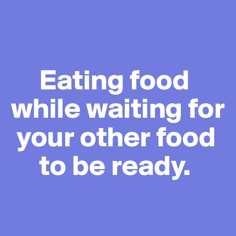 

     Eating food  while waiting for  
 your other food 
     to be ready. 
