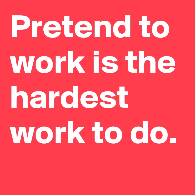 Pretend to work is the hardest work to do.
