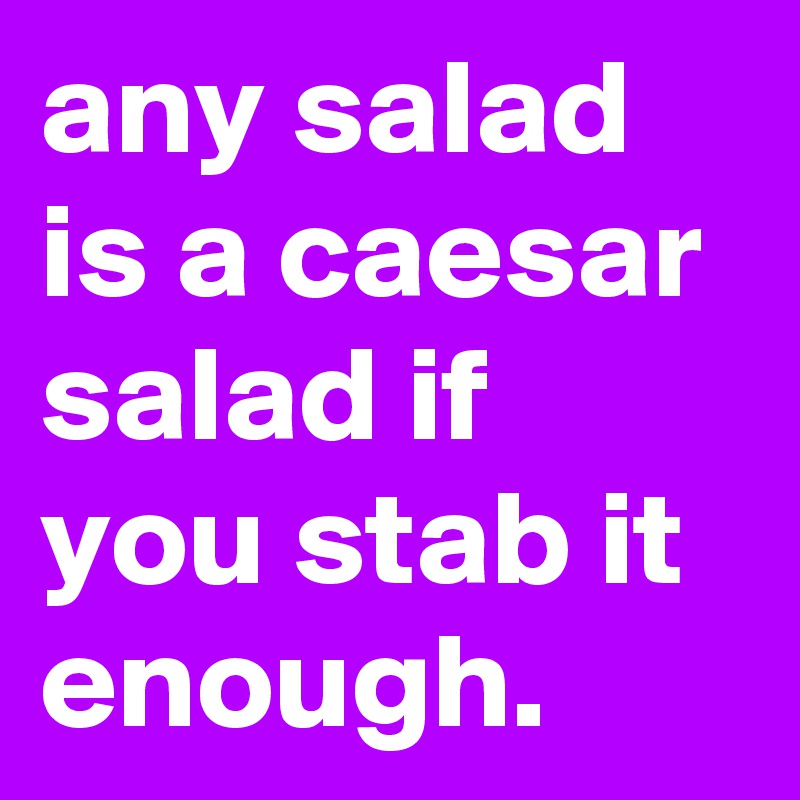 any salad is a caesar salad if you stab it enough.