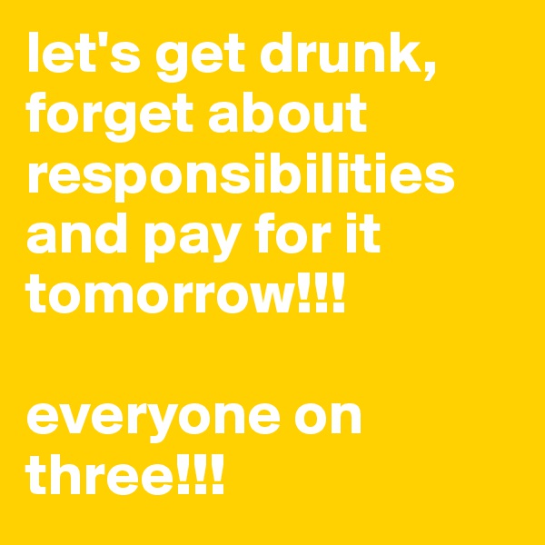let's get drunk, forget about responsibilities and pay for it tomorrow!!!

everyone on three!!!