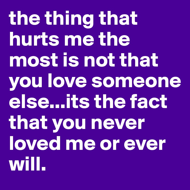 the thing that hurts me the most is not that you love someone else...its the fact that you never loved me or ever will.