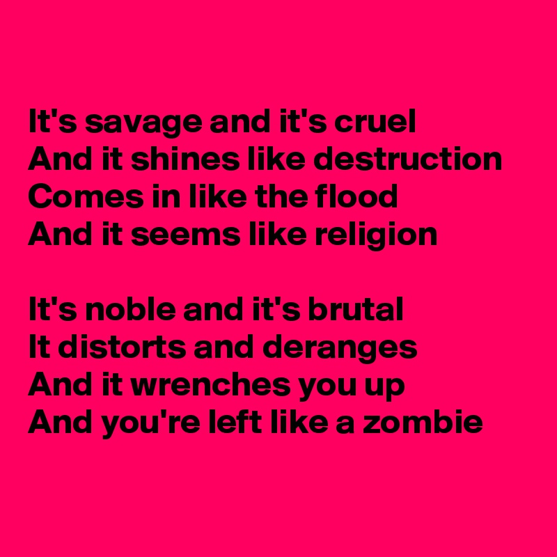 

It's savage and it's cruel
And it shines like destruction
Comes in like the flood
And it seems like religion

It's noble and it's brutal
It distorts and deranges
And it wrenches you up
And you're left like a zombie

