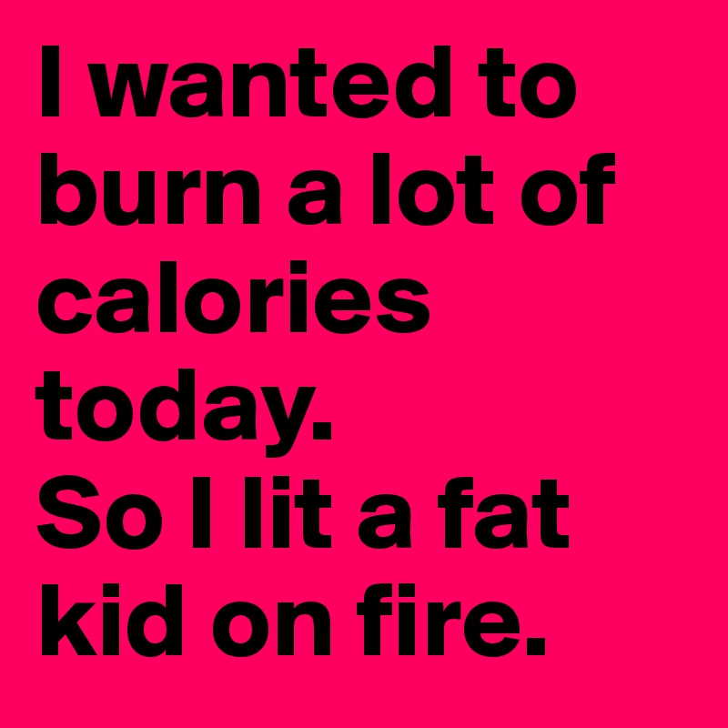 I wanted to burn a lot of calories today.
So I lit a fat kid on fire.