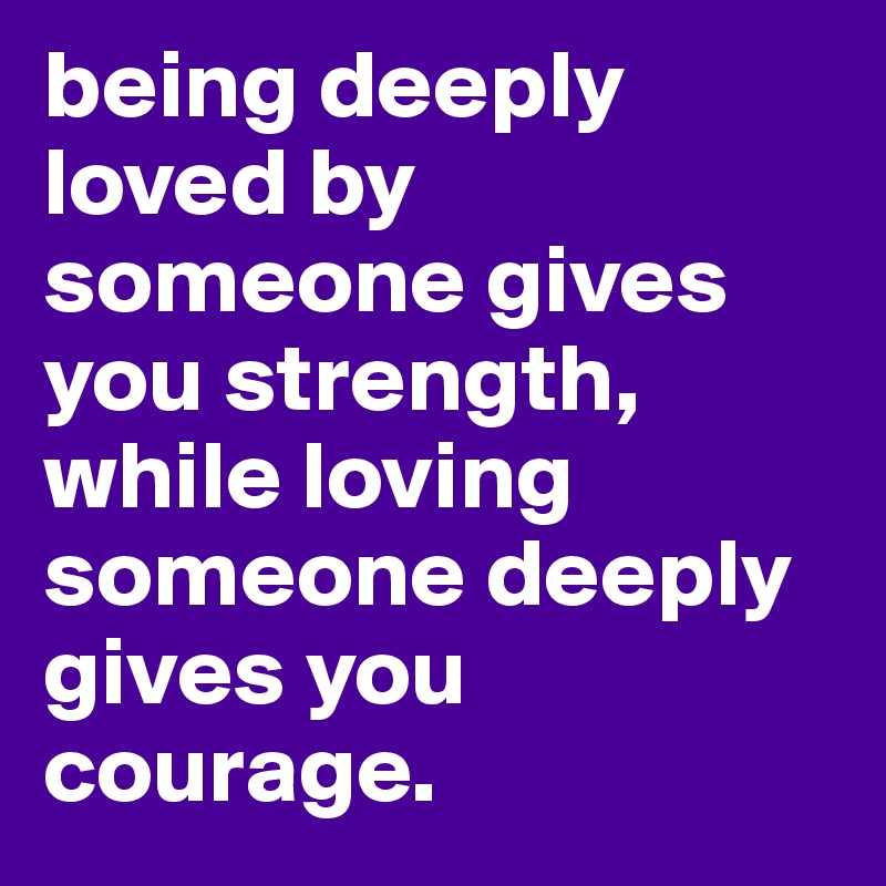 being deeply loved by someone gives you strength, while loving someone deeply gives you courage.