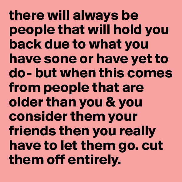 there will always be people that will hold you back due to what you have sone or have yet to do- but when this comes
from people that are older than you & you consider them your friends then you really have to let them go. cut them off entirely. 