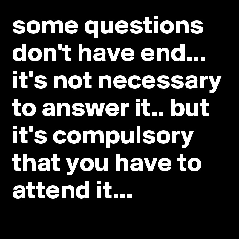 some questions don't have end... it's not necessary to answer it.. but it's compulsory  that you have to attend it...