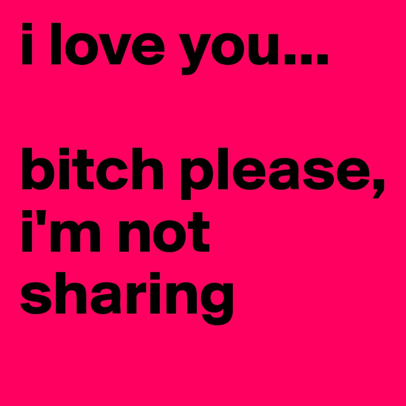 i love you...

bitch please, 
i'm not sharing