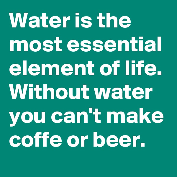 Water is the most essential element of life. 
Without water you can't make coffe or beer.    