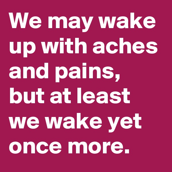 We may wake up with aches and pains, but at least we wake yet once more. 