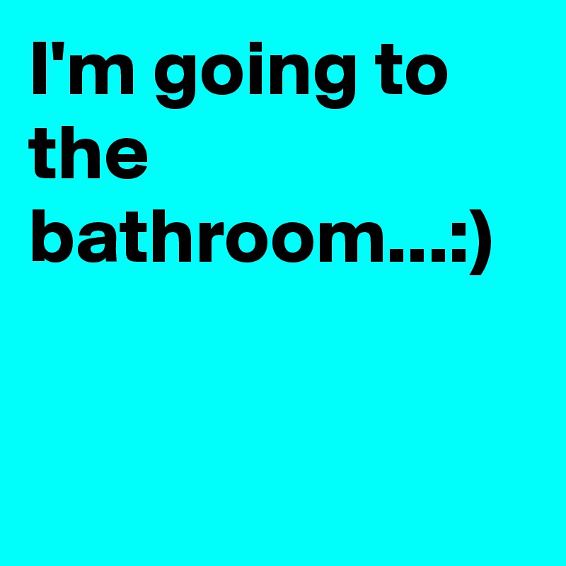 I'm going to the bathroom...:)
