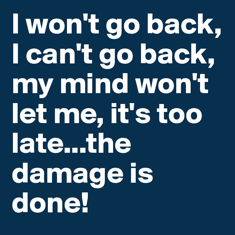 I won't go back, I can't go back, my mind won't let me, it's too late...the damage is done!