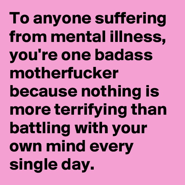 To anyone suffering from mental illness, you're one badass motherfucker because nothing is more terrifying than battling with your own mind every single day.