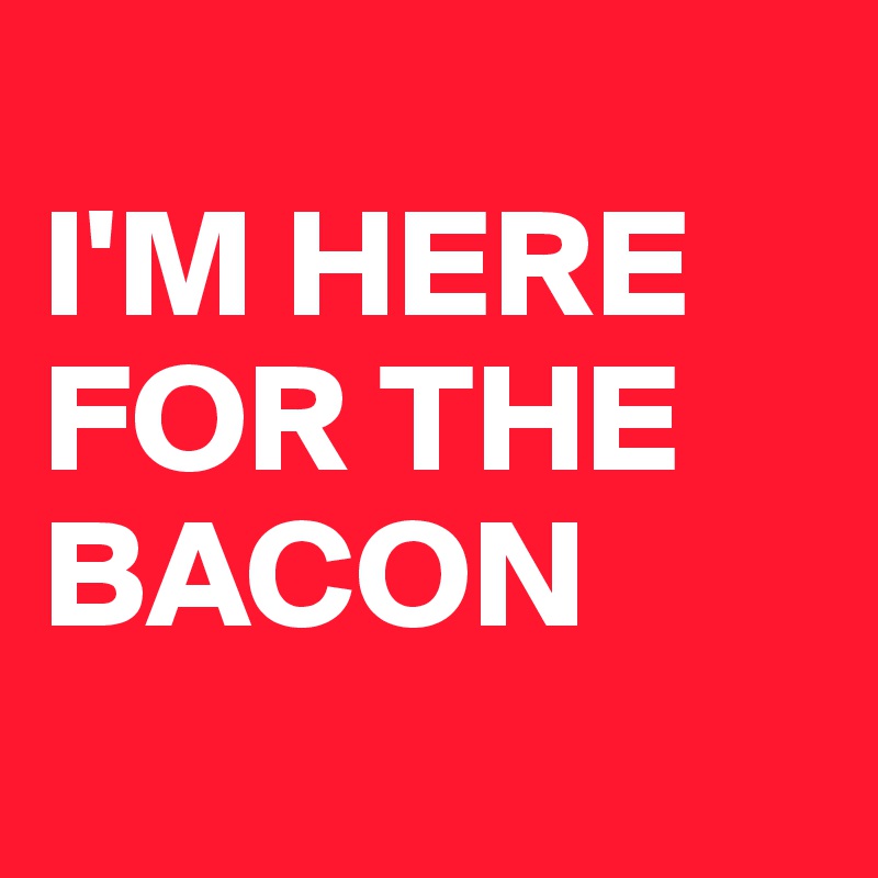 
I'M HERE FOR THE BACON
