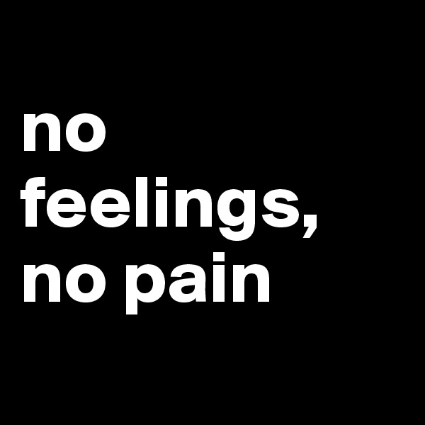 
no feelings,
no pain
